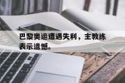 巴黎奥运遭遇失利，主教练表示遗憾。