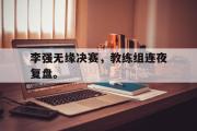 爱游戏手机版登录入口-李强无缘决赛，教练组连夜复盘。