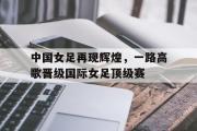 爱游戏手机版登录入口-中国女足再现辉煌，一路高歌晋级国际女足顶级赛