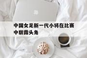 爱游戏手机版登录入口-中国女足新一代小将在比赛中崭露头角