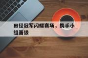 爱游戏网页版-田径冠军闪耀赛场，携手小组晋级