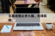 爱游戏网页版-王磊遗憾止步八强，无缘奖牌。