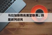 爱游戏手机版登录入口-马拉加新教练展望联赛，跃居前列迎风
