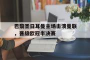 爱游戏网页版-巴黎圣日耳曼主场击溃曼联，晋级欧冠半决赛