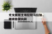 爱游戏手机版登录入口-尤文图斯主场轻取马拉加，继续稳健向前