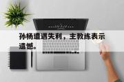 爱游戏网页版-孙杨遭遇失利，主教练表示遗憾。