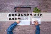 爱游戏网页版-山西男篮积极备战,迎接新赛季挑战