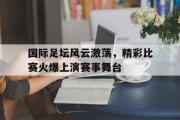 爱游戏网页版-国际足坛风云激荡，精彩比赛火爆上演赛事舞台