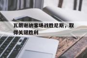 爱游戏手机版登录入口-瓦朗谢纳客场战胜尼斯，取得关键胜利