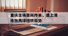 爱游戏网页版-重庆主场噩耗传来，遭上港连扳两球扭转局势