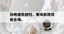 爱游戏手机版登录入口-孙杨强势回归，赛场表现惊艳全场。