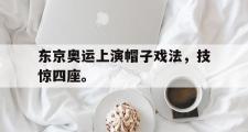 爱游戏手机版登录入口-东京奥运上演帽子戏法，技惊四座。