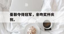 爱游戏手机版登录入口-曼联夺得冠军，亲吻奖杯庆祝。