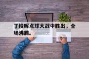 爱游戏网页版-丁俊晖点球大战中胜出，全场沸腾。