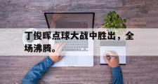 爱游戏网页版-丁俊晖点球大战中胜出，全场沸腾。