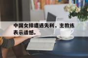 爱游戏网页版-中国女排遭遇失利，主教练表示遗憾。