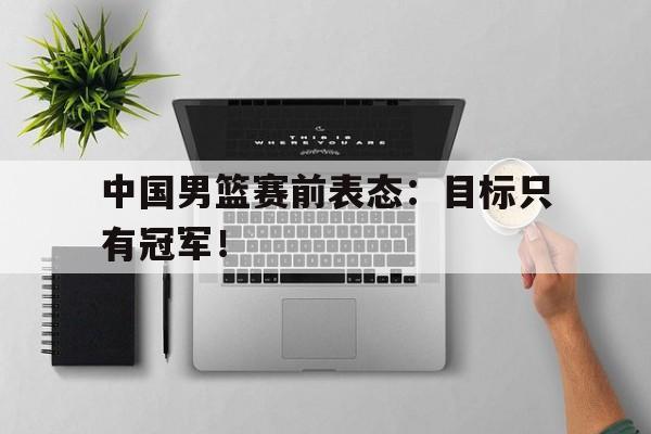中国男篮赛前表态：目标只有冠军！