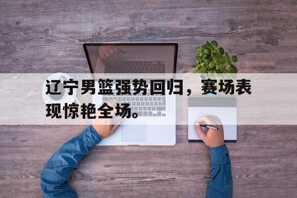 辽宁男篮强势回归，赛场表现惊艳全场。