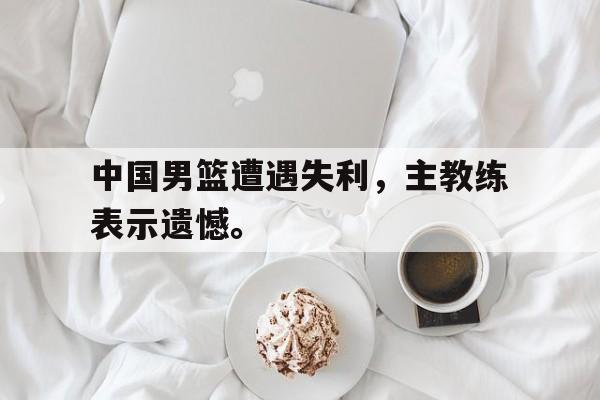 中国男篮遭遇失利，主教练表示遗憾。
