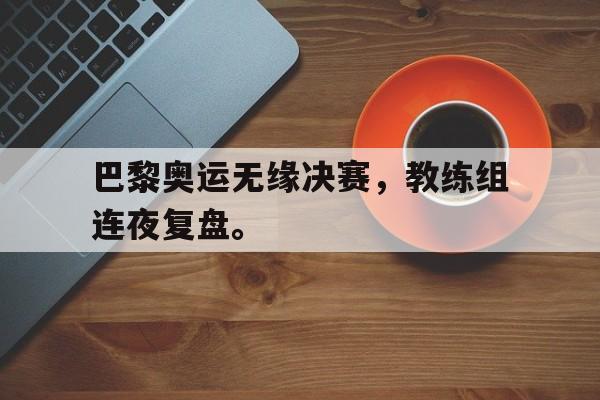 巴黎奥运无缘决赛，教练组连夜复盘。