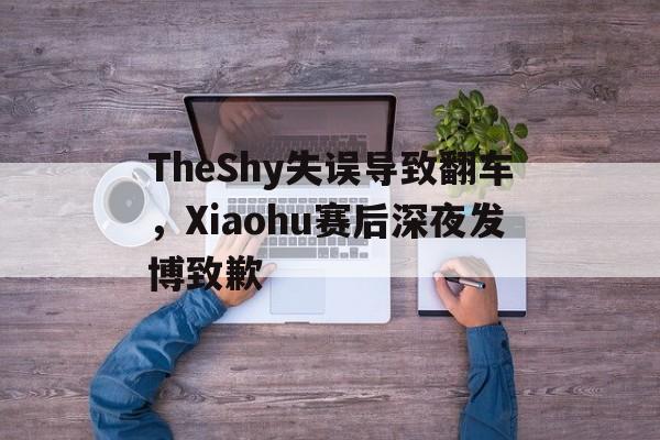 TheShy失误导致翻车，Xiaohu赛后深夜发博致歉