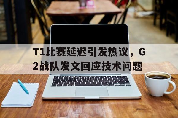 T1比赛延迟引发热议，G2战队发文回应技术问题