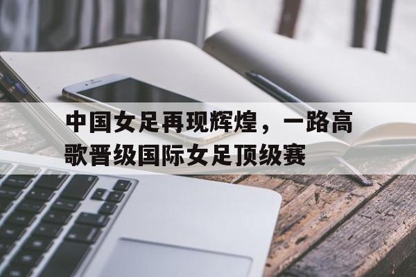 中国女足再现辉煌，一路高歌晋级国际女足顶级赛