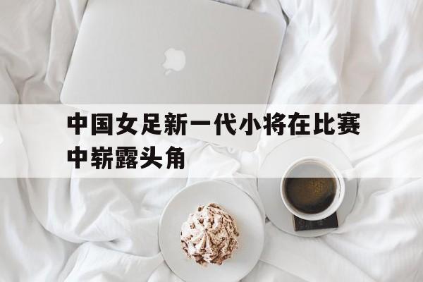 中国女足新一代小将在比赛中崭露头角