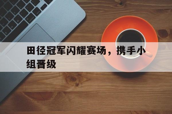 田径冠军闪耀赛场，携手小组晋级