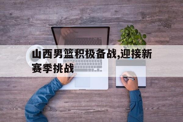 山西男篮积极备战,迎接新赛季挑战