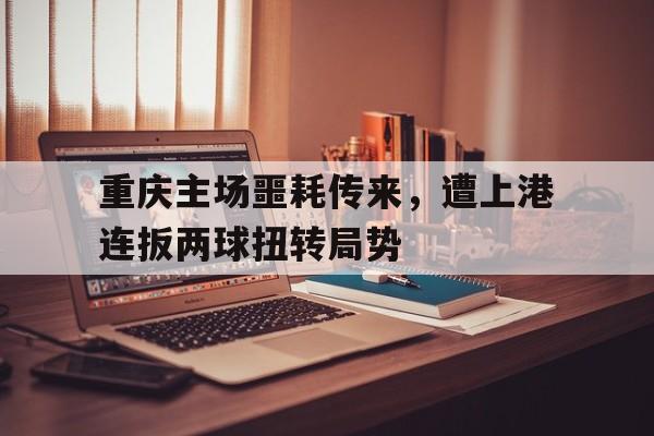 重庆主场噩耗传来，遭上港连扳两球扭转局势